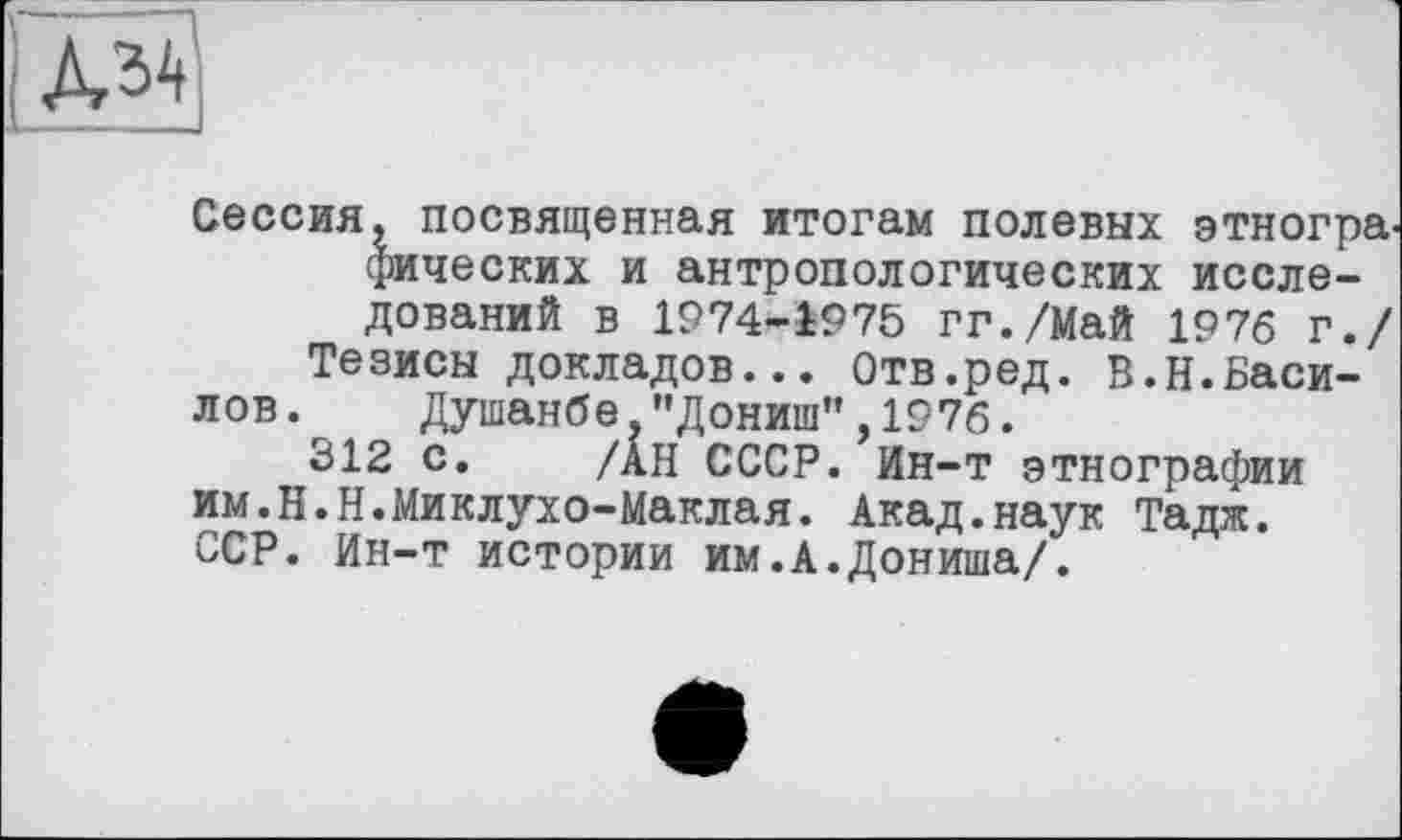 ﻿Сессия, посвященная итогам полевых этногра. фических и антропологических исследований в 1974-1975 гг./Май 1976 г./
Тезисы докладов... Отв.ред. В.Н.Василов. Душанбе,"Дониш",1976.
312 с. /АН СССР. Ин-т этнографии им.Н.Н.Миклухо-Маклая. Акад.наук Тадж. ССР. Ин-т истории им.А.Дониша/.